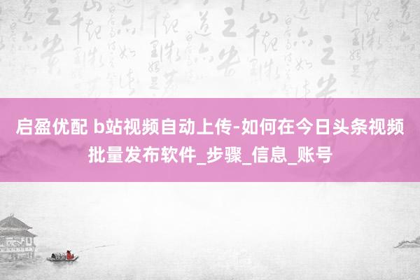 启盈优配 b站视频自动上传-如何在今日头条视频批量发布软件_步骤_信息_账号