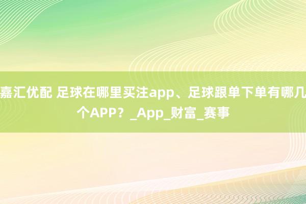 嘉汇优配 足球在哪里买注app、足球跟单下单有哪几个APP？_App_财富_赛事