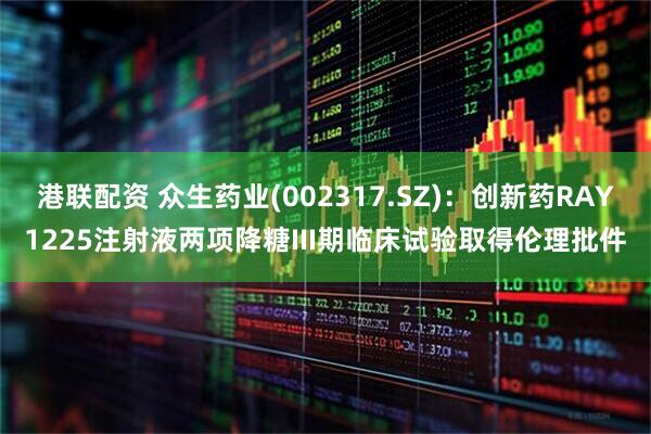 港联配资 众生药业(002317.SZ)：创新药RAY1225注射液两项降糖III期临床试验取得伦理批件