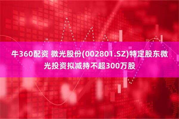 牛360配资 微光股份(002801.SZ)特定股东微光投资拟减持不超300万股