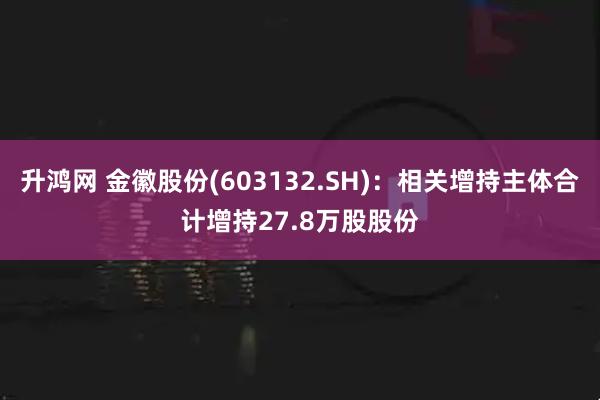 升鸿网 金徽股份(603132.SH)：相关增持主体合计增持27.8万股股份