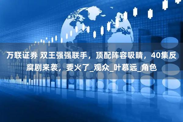万联证券 双王强强联手，顶配阵容吸睛，40集反腐剧来袭，要火了_观众_叶慕远_角色