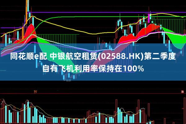 同花顺e配 中银航空租赁(02588.HK)第二季度自有飞机利用率保持在100%