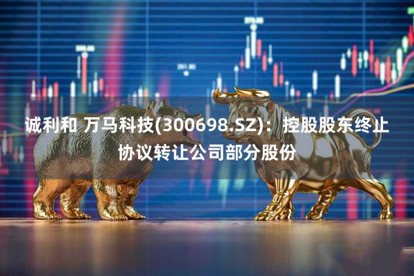诚利和 万马科技(300698.SZ)：控股股东终止协议转让公司部分股份