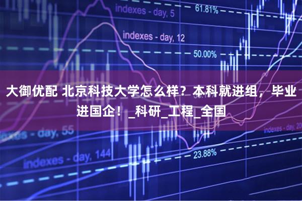 大御优配 北京科技大学怎么样？本科就进组，毕业进国企！_科研_工程_全国