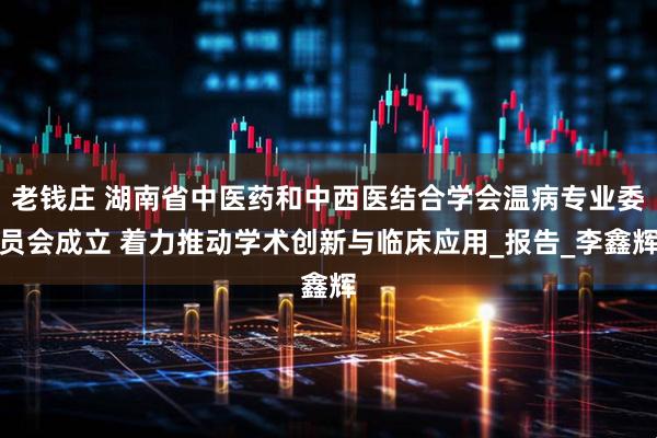 老钱庄 湖南省中医药和中西医结合学会温病专业委员会成立 着力推动学术创新与临床应用_报告_李鑫辉