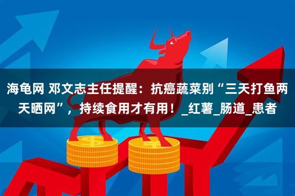 海龟网 邓文志主任提醒：抗癌蔬菜别“三天打鱼两天晒网”，持续食用才有用！_红薯_肠道_患者