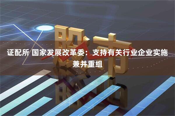 证配所 国家发展改革委：支持有关行业企业实施兼并重组