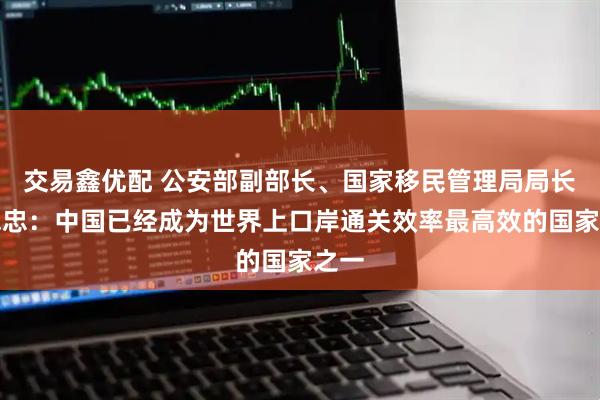 交易鑫优配 公安部副部长、国家移民管理局局长王志忠：中国已经成为世界上口岸通关效率最高效的国家之一