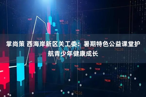 掌尚策 西海岸新区关工委：暑期特色公益课堂护航青少年健康成长