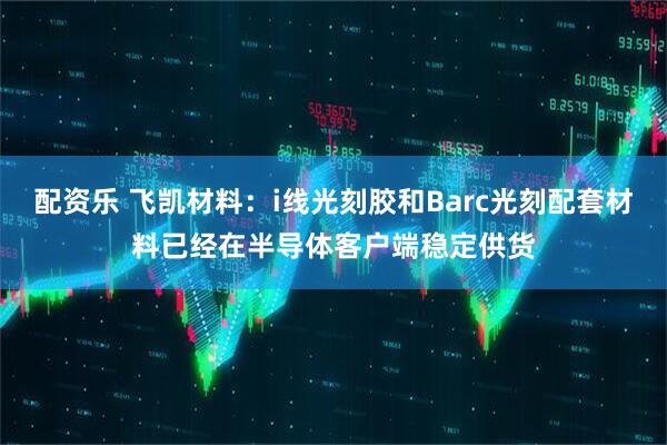 配资乐 飞凯材料：i线光刻胶和Barc光刻配套材料已经在半导体客户端稳定供货
