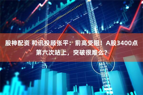 股神配资 和讯投顾张平：前高受阻！A股3400点第六次站上，突破很难么？