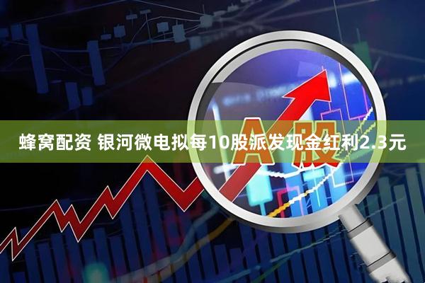 蜂窝配资 银河微电拟每10股派发现金红利2.3元